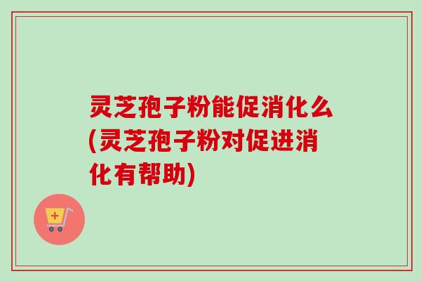 灵芝孢子粉能促消化么(灵芝孢子粉对促进消化有帮助)