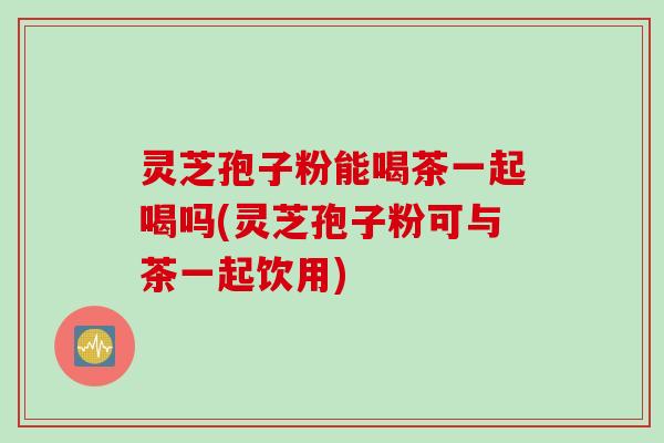 灵芝孢子粉能喝茶一起喝吗(灵芝孢子粉可与茶一起饮用)
