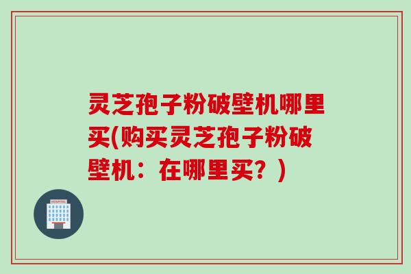 灵芝孢子粉破壁机哪里买(购买灵芝孢子粉破壁机：在哪里买？)