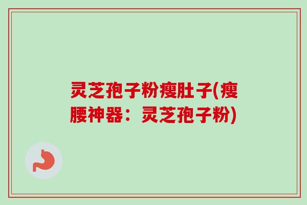 灵芝孢子粉瘦肚子(瘦腰神器：灵芝孢子粉)