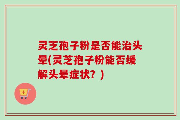 灵芝孢子粉是否能治头晕(灵芝孢子粉能否缓解头晕症状？)