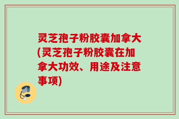 灵芝孢子粉胶囊加拿大(灵芝孢子粉胶囊在加拿大功效、用途及注意事项)
