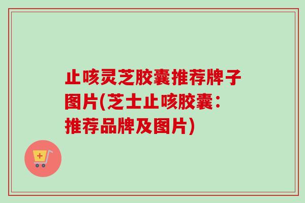 止咳灵芝胶囊推荐牌子图片(芝士止咳胶囊：推荐品牌及图片)