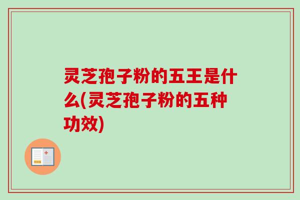 灵芝孢子粉的五王是什么(灵芝孢子粉的五种功效)