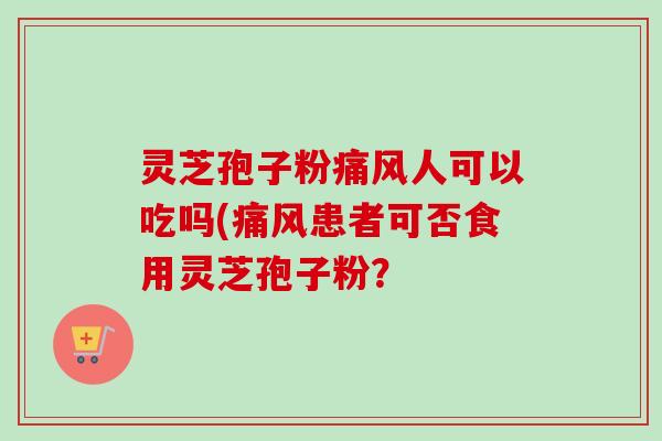 灵芝孢子粉痛风人可以吃吗(痛风患者可否食用灵芝孢子粉？