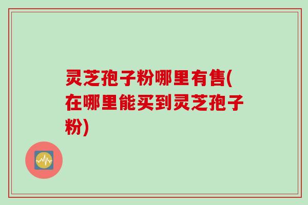 灵芝孢子粉哪里有售(在哪里能买到灵芝孢子粉)