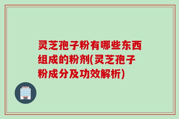 灵芝孢子粉有哪些东西组成的粉剂(灵芝孢子粉成分及功效解析)