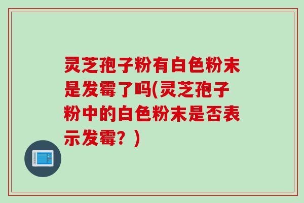 灵芝孢子粉有白色粉末是发霉了吗(灵芝孢子粉中的白色粉末是否表示发霉？)
