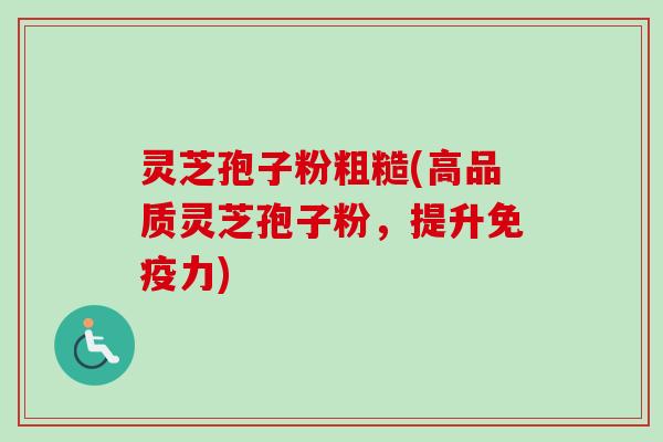 灵芝孢子粉粗糙(高品质灵芝孢子粉，提升免疫力)