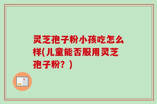 灵芝孢子粉小孩吃怎么样(儿童能否服用灵芝孢子粉？)