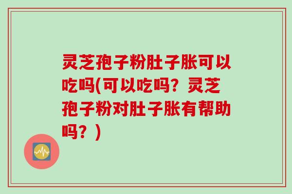 灵芝孢子粉肚子胀可以吃吗(可以吃吗？灵芝孢子粉对肚子胀有帮助吗？)