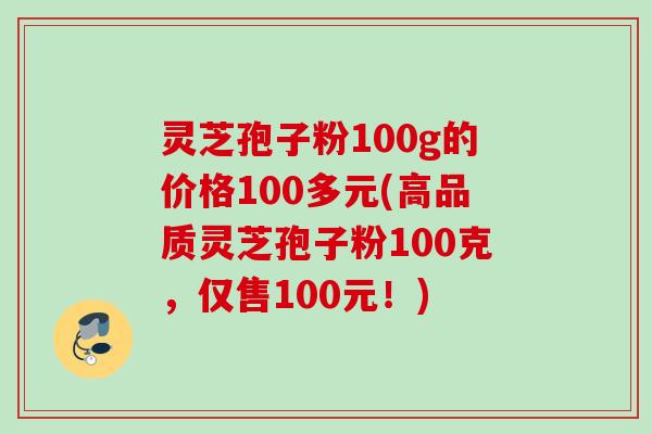 灵芝孢子粉100g的价格100多元(高品质灵芝孢子粉100克，仅售100元！)