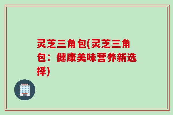 灵芝三角包(灵芝三角包：健康美味营养新选择)