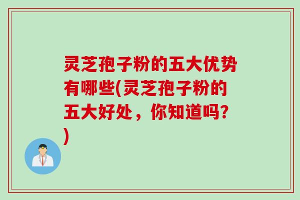 灵芝孢子粉的五大优势有哪些(灵芝孢子粉的五大好处，你知道吗？)
