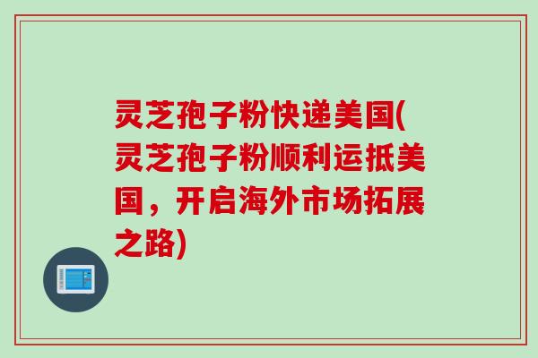 灵芝孢子粉快递美国(灵芝孢子粉顺利运抵美国，开启海外市场拓展之路)