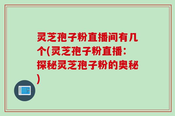 灵芝孢子粉直播间有几个(灵芝孢子粉直播：探秘灵芝孢子粉的奥秘)