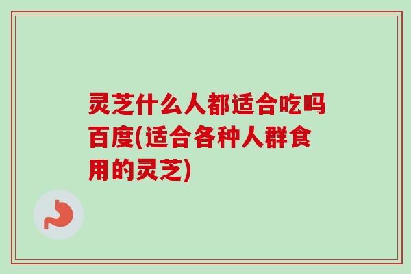 灵芝什么人都适合吃吗百度(适合各种人群食用的灵芝)