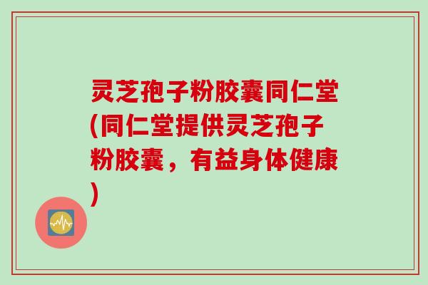 灵芝孢子粉胶囊同仁堂(同仁堂提供灵芝孢子粉胶囊，有益身体健康)