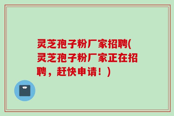 灵芝孢子粉厂家招聘(灵芝孢子粉厂家正在招聘，赶快申请！)