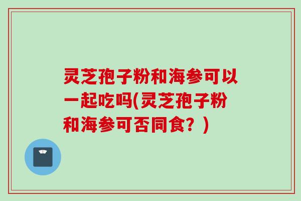 灵芝孢子粉和海参可以一起吃吗(灵芝孢子粉和海参可否同食？)