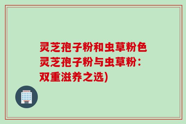 灵芝孢子粉和虫草粉色灵芝孢子粉与虫草粉：双重滋养之选)