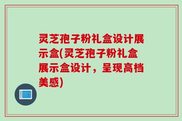 灵芝孢子粉礼盒设计展示盒(灵芝孢子粉礼盒展示盒设计，呈现高档美感)