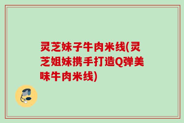 灵芝妹子牛肉米线(灵芝姐妹携手打造Q弹美味牛肉米线)