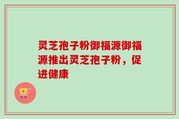 灵芝孢子粉御福源御福源推出灵芝孢子粉，促进健康