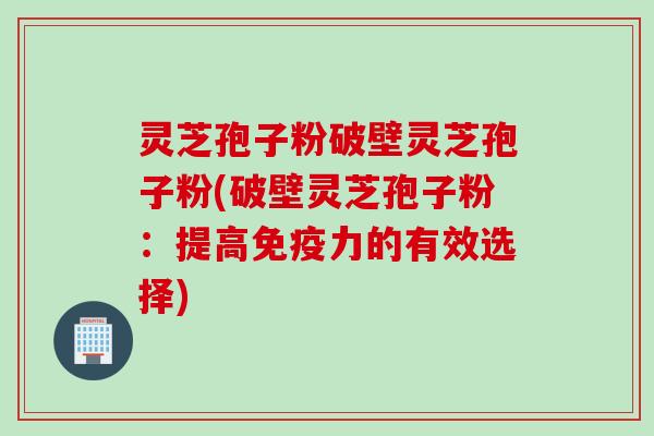 灵芝孢子粉破壁灵芝孢子粉(破壁灵芝孢子粉：提高免疫力的有效选择)