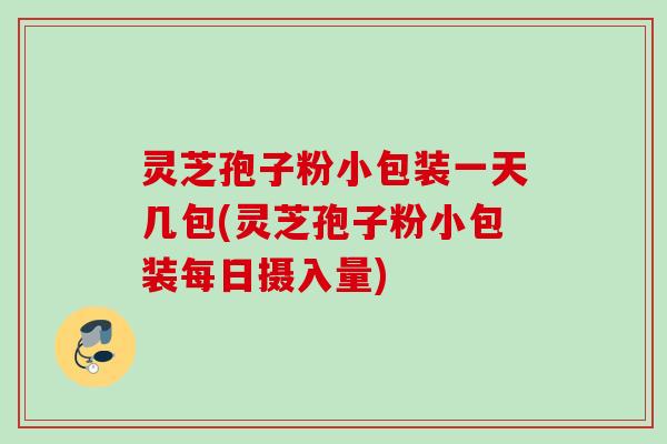 灵芝孢子粉小包装一天几包(灵芝孢子粉小包装每日摄入量)