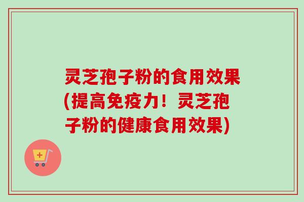灵芝孢子粉的食用效果(提高免疫力！灵芝孢子粉的健康食用效果)