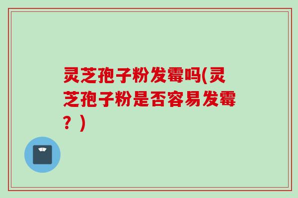 灵芝孢子粉发霉吗(灵芝孢子粉是否容易发霉？)