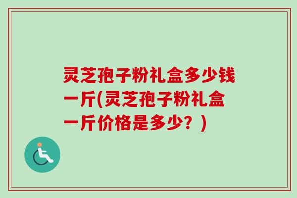 灵芝孢子粉礼盒多少钱一斤(灵芝孢子粉礼盒一斤价格是多少？)