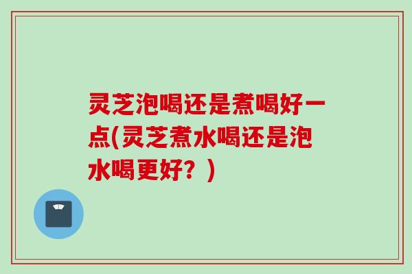 灵芝泡喝还是煮喝好一点(灵芝煮水喝还是泡水喝更好？)