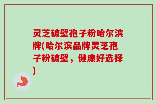 灵芝破壁孢子粉哈尔滨牌(哈尔滨品牌灵芝孢子粉破壁，健康好选择)