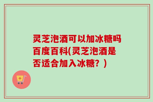 灵芝泡酒可以加冰糖吗百度百科(灵芝泡酒是否适合加入冰糖？)