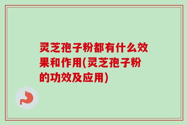 灵芝孢子粉都有什么效果和作用(灵芝孢子粉的功效及应用)