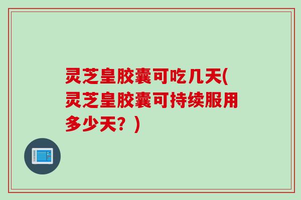 灵芝皇胶囊可吃几天(灵芝皇胶囊可持续服用多少天？)