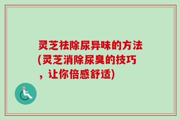 灵芝祛除尿异味的方法(灵芝消除尿臭的技巧，让你倍感舒适)