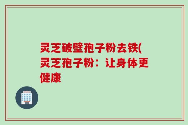 灵芝破壁孢子粉去铁(灵芝孢子粉：让身体更健康