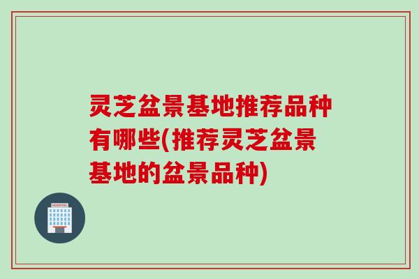 灵芝盆景基地推荐品种有哪些(推荐灵芝盆景基地的盆景品种)