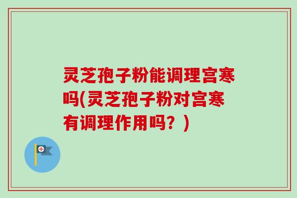 灵芝孢子粉能调理宫寒吗(灵芝孢子粉对宫寒有调理作用吗？)