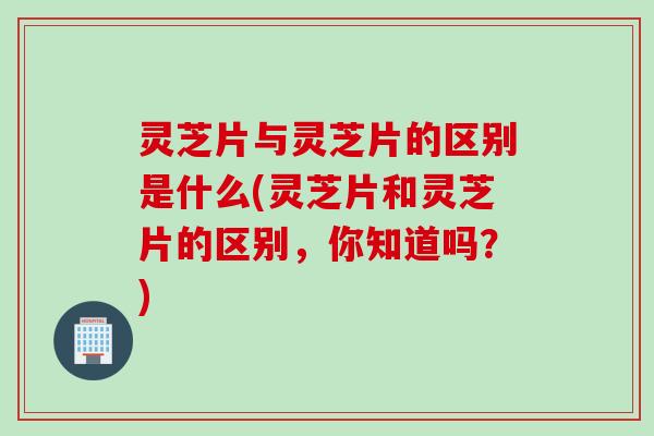 灵芝片与灵芝片的区别是什么(灵芝片和灵芝片的区别，你知道吗？)