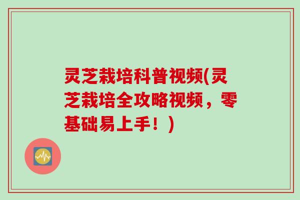 灵芝栽培科普视频(灵芝栽培全攻略视频，零基础易上手！)