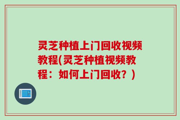 灵芝种植上门回收视频教程(灵芝种植视频教程：如何上门回收？)