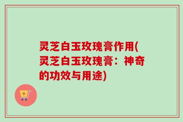 灵芝白玉玫瑰膏作用(灵芝白玉玫瑰膏：神奇的功效与用途)