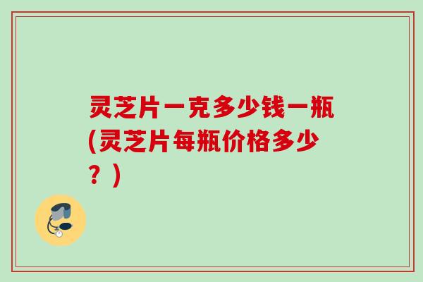 灵芝片一克多少钱一瓶(灵芝片每瓶价格多少？)