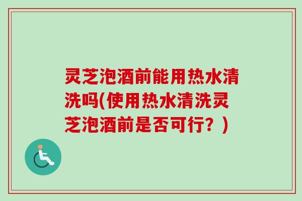 灵芝泡酒前能用热水清洗吗(使用热水清洗灵芝泡酒前是否可行？)