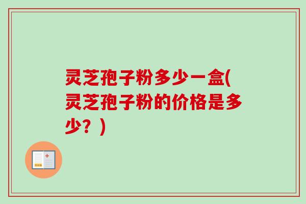 灵芝孢子粉多少一盒(灵芝孢子粉的价格是多少？)