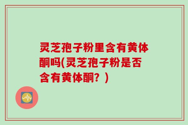 灵芝孢子粉里含有黄体酮吗(灵芝孢子粉是否含有黄体酮？)